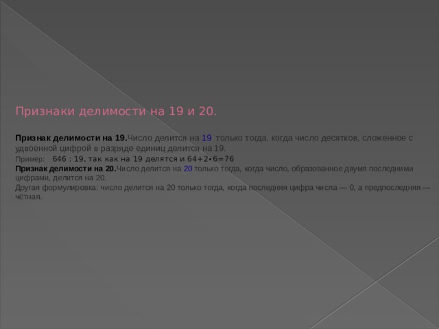        Признаки делимости на 19 и 20.   Признак делимости на 19. Число делится на  19   только тогда, когда число десятков, сложенное с удвоенной цифрой в разряде единиц делится на 19.  Пример:     646 : 19, так как на 19 делятся и 64+2∙6=76  Признак делимости на 20. Число делится на  20 только тогда, когда число, образованное двумя последними цифрами, делится на 20.  Другая формулировка: число делится на 20 только тогда, когда последняя цифра числа — 0, а предпоследняя — чётная.           