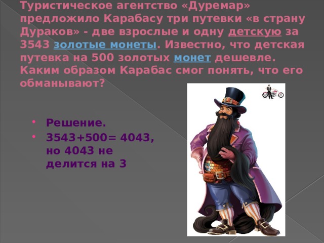Туристическое агентство «Дуремар» предложило Карабасу три путевки «в страну Дураков» - две взрослые и одну  детскую  за 3543  золотые монеты . Известно, что детская путевка на 500 золотых  монет  дешевле. Каким образом Карабас смог понять, что его обманывают? Решение. 3543+500= 4043, но 4043 не делится на 3  