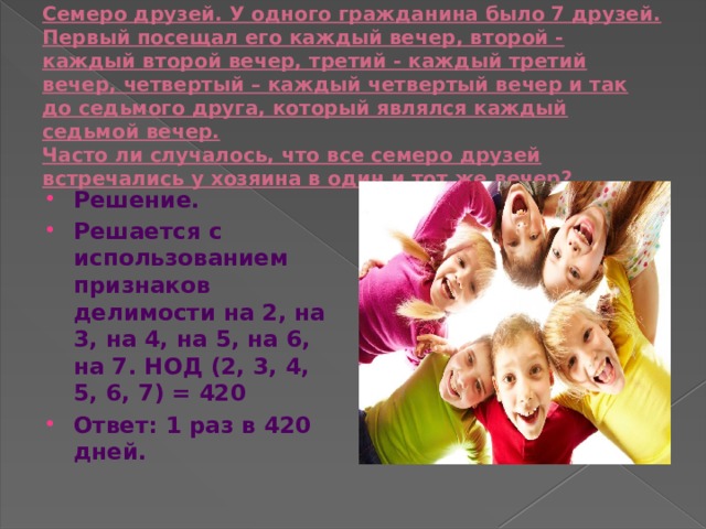Семеро друзей. У одного гражданина было 7 друзей.  Первый посещал его каждый вечер, второй - каждый второй вечер, третий - каждый третий вечер, четвертый – каждый четвертый вечер и так до седьмого друга, который являлся каждый седьмой вечер.  Часто ли случалось, что все семеро друзей встречались у хозяина в один и тот же вечер? Решение. Решается с использованием признаков делимости на 2, на 3, на 4, на 5, на 6, на 7. НОД (2, 3, 4, 5, 6, 7) = 420 Ответ: 1 раз в 420 дней. 