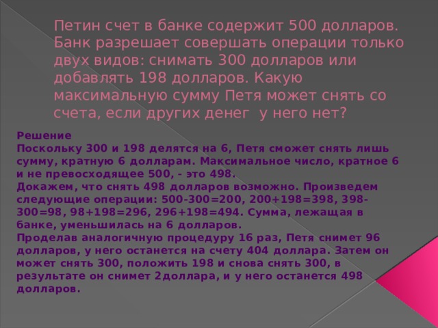 Петин счет в банке содержит 500 долларов. Банк разрешает совершать операции только двух видов: снимать 300 долларов или добавлять 198 долларов. Какую максимальную сумму Петя может снять со счета, если других денег  у него нет? Решение Поскольку 300 и 198 делятся на 6, Петя сможет снять лишь сумму, кратную 6 долларам. Максимальное число, кратное 6 и не превосходящее 500, - это 498. Докажем, что снять 498 долларов возможно. Произведем следующие операции: 500-300=200, 200+198=398, 398-300=98, 98+198=296, 296+198=494. Сумма, лежащая в банке, уменьшилась на 6 долларов. Проделав аналогичную процедуру 16 раз, Петя снимет 96 долларов, у него останется на счету 404 доллара. Затем он может снять 300, положить 198 и снова снять 300, в результате он снимет 2доллара, и у него останется 498 долларов. 