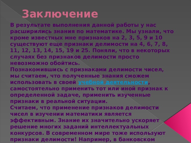 Заключение В результате выполнения данной работы у нас расширились знания по математике. Мы узнали, что кроме известных мне признаков на 2, 3, 5, 9 и 10 существуют еще признаки делимости на 4, 6, 7, 8, 11, 12, 13, 14, 15, 19 и 25. Поняли, что в некоторых случаях без признаков делимости просто невозможно обойтись. Познакомившись с признаками делимости чисел, мы считаем, что полученные знания сможем использовать в своей  учебной деятельности , самостоятельно применить тот или иной признак к определенной задаче, применить изученные признаки в реальной ситуации. Считаем, что применение признаков делимости чисел в изучении математики является эффективным. Знание их значительно ускоряет решение многих заданий интеллектуальных конкурсов. В современном мире тоже используют признаки делимости! Например, в банковском деле, при денежных расчетах в магазине.  