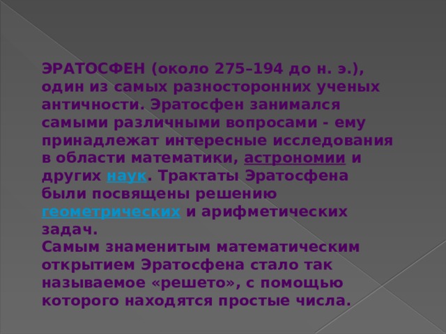 ЭРАТОСФЕН (около 275–194 до н. э.), один из самых разносторонних ученых античности. Эратосфен занимался самыми различными вопросами - ему принадлежат интересные исследования в области математики, астрономии  и других  наук . Трактаты Эратосфена были посвящены решению  геометрических  и арифметических задач. Самым знаменитым математическим открытием Эратосфена стало так называемое «решето», с помощью которого находятся простые числа. 