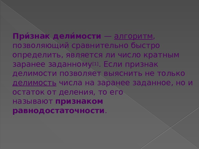 При́знак дели́мости  —  алгоритм , позволяющий сравнительно быстро определить, является ли число кратным заранее заданному [1] . Если признак делимости позволяет выяснить не только  делимость  числа на заранее заданное, но и остаток от деления, то его называют  признаком равнодостаточности .   