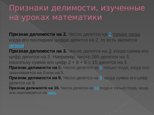 Признаки делимости, изученные на уроках математики   Признак делимости на 2. Число делится на  2  только тогда , когда его последняя цифра делится на 2, то есть является  чётной .  Признак делимости на 3. Число делится на  3 , когда сумма его цифр делится на 3. Например, число 285 делится на 3, поскольку сумма его цифр 2 + 8 + 5 = 15 делится на 3.  Признак делимости на 5. Число делится на  5 только тогда, когда оно оканчивается на 0 или на 5.  Признак делимости на 9. Число делится на  9 , когда сумма его цифр делится на 9.  Признак делимости на 10. Число делится на  10  тогда и только тогда, когда оно оканчивается на  ноль .    