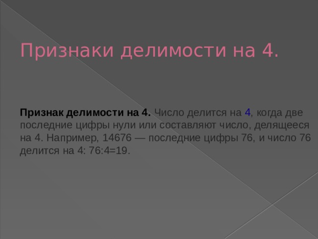 Признаки делимости на 4.    Признак делимости на 4. Число делится на  4 , когда две последние цифры нули или составляют число, делящееся на 4. Например, 14676 — последние цифры 76, и число 76 делится на 4: 76:4=19.    