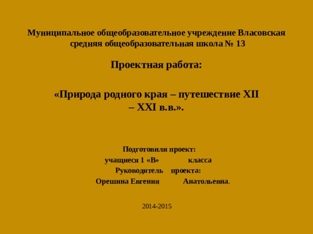 Муниципальное общеобразовательное учреждение Власовская  средняя общеобразовательная школа № 13             Проектная работа:   «Природа родного края – путешествие XII – XXI в.в.».        Подготовили проект:     учащиеся 1 «В»   класса     Руководитель     проекта:      Орешина Евгения    Анатольевна .       2014-2015 