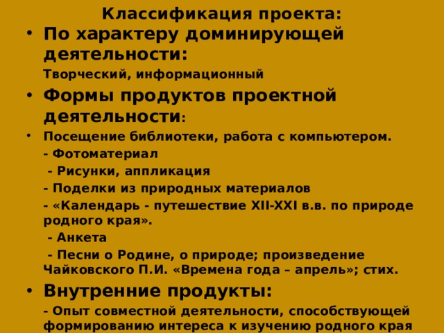 Классификация проекта:   По характеру доминирующей деятельности:  Творческий, информационный Формы продуктов проектной деятельности : Посещение библиотеки, работа с компьютером.   - Фотоматериал   - Рисунки, аппликация   - Поделки из природных материалов  - «Календарь - путешествие XII-XXI в.в. по природе родного края».   - Анкета   - Песни о Родине, о природе; произведение Чайковского П.И. «Времена года – апрель»; стих. Внутренние продукты:  - Опыт совместной деятельности, способствующей формированию интереса к изучению родного края  - Развитие умения находить информацию и работать с ней  - Формирование коммуникативных навыков   