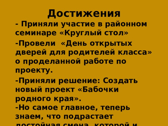 Достижения  - Приняли участие в районном семинаре «Круглый стол»  -Провели «День открытых дверей для родителей класса» о проделанной работе по проекту.  -Приняли решение: Создать новый проект «Бабочки родного края».  -Но самое главное, теперь знаем, что подрастает достойная смена, которой и предстоит защищать честь Раменского района и России. 