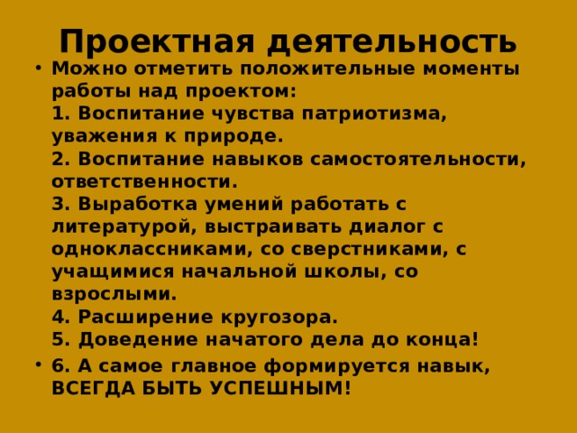 Проектная деятельность Можно отметить положительные моменты работы над проектом:  1. Воспитание чувства патриотизма, уважения к природе.  2. Воспитание навыков самостоятельности, ответственности.  3. Выработка умений работать с литературой, выстраивать диалог с одноклассниками, со сверстниками, с учащимися начальной школы, со взрослыми.  4. Расширение кругозора.  5. Доведение начатого дела до конца! 6. А самое главное формируется навык, ВСЕГДА БЫТЬ УСПЕШНЫМ! 