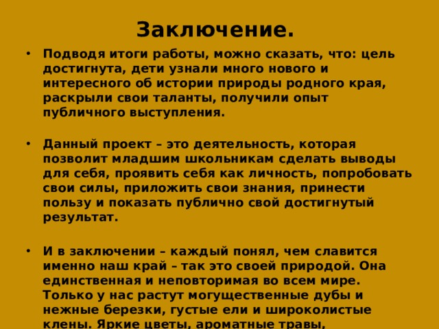 Заключение.    Подводя итоги работы, можно сказать, что: цель достигнута, дети узнали много нового и интересного об истории природы родного края, раскрыли свои таланты, получили опыт публичного выступления.    Данный проект – это деятельность, которая позволит младшим школьникам сделать выводы для себя, проявить себя как личность, попробовать свои силы, приложить свои знания, принести пользу и показать публично свой достигнутый результат.  И в заключении – каждый понял, чем славится именно наш край – так это своей природой. Она единственная и неповторимая во всем мире. Только у нас растут могущественные дубы и нежные березки, густые ели и широколистые клены. Яркие цветы, ароматные травы, роскошные поляны и столетние леса – все это неоценимый дар матушки-земли, которая так щедро одарила наш Раменский край. Нашим заданием остается, только, беречь эту роскошь.  