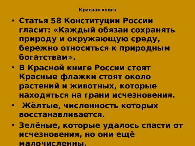 Красная книга Статья 58 Конституции России гласит: «Каждый обязан сохранять природу и окружающую среду, бережно относиться к природным богатствам». В Красной книге России стоят Красные флажки стоят около растений и животных, которые находяться на грани исчезновения.  Жёлтые, численность которых восстанавливается. Зелёные, которые удалось спасти от исчезновения, но они ещё малочисленны. Без знаний о природных сообществах: лесов, полей, лугов, болот, рек и озёр, заповедников, невозможна охрана и защита природы.  