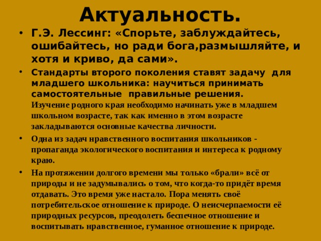 Актуальность. Г.Э. Лессинг: «Спорьте, заблуждайтесь, ошибайтесь, но ради бога,размышляйте, и хотя и криво, да сами». Стандарты второго поколения ставят задачу для младшего школьника: научиться принимать самостоятельные правильные решения.  Изучение родного края необходимо начинать уже в младшем школьном возрасте, так как именно в этом возрасте закладываются основные качества личности. Одна из задач нравственного воспитания школьников - пропаганда экологического воспитания и интереса к родному краю. На протяжении долгого времени мы только «брали» всё от природы и не задумывались о том, что когда-то придёт время отдавать. Это время уже настало. Пора менять своё потребительское отношение к природе. О неисчерпаемости её природных ресурсов, преодолеть беспечное отношение и воспитывать нравственное, гуманное отношение к природе.  