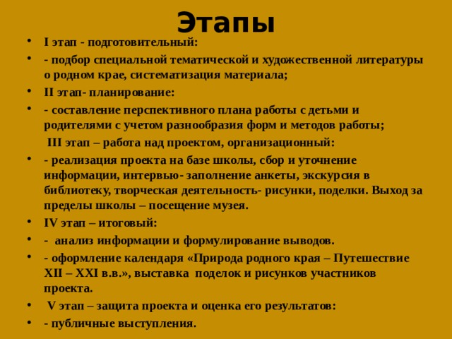 Этапы I этап - подготовительный: - подбор специальной тематической и художественной литературы о родном крае, систематизация материала; II этап- планирование: - составление перспективного плана работы с детьми и родителями с учетом разнообразия форм и методов работы;   III этап – работа над проектом, организационный: - реализация проекта на базе школы, сбор и уточнение информации, интервью- заполнение анкеты, экскурсия в библиотеку, творческая деятельность- рисунки, поделки. Выход за пределы школы – посещение музея. IV этап – итоговый: - анализ информации и формулирование выводов. - оформление календаря «Природа родного края – Путешествие XII – XXI в.в.», выставка поделок и рисунков участников проекта.  V этап – защита проекта и оценка его результатов: - публичные выступления. 