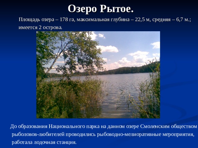  Озеро Рытое.  Площадь озера – 178 га, максимальная глубина – 22,5 м, средняя – 6,7 м.;  имеется 2 острова.  До образования Национального парка на данном озере Смоленским обществом  рыболовов-любителей проводились рыбоводно-мелиоративные мероприятия,  работала лодочная станция. 