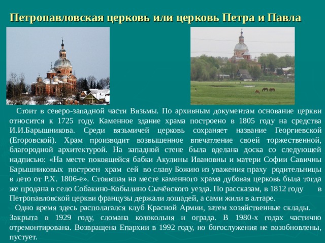  Петропавловская церковь или церковь Петра и Павла  Стоит в северо-западной части Вязьмы. По архивным документам основание церкви относится к 1725 году. Каменное здание храма построено в 1805 году на средства И.И.Барышникова. Среди вязьмичей церковь сохраняет название Георгиевской (Егоровской). Храм производит возвышенное впечатление своей торжественной, благородной архитектурой. На западной стене была вделана доска со следующей надписью: «На месте покоящейся бабки Акулины Ивановны и матери Софии Савичны Барышниковых построен храм сей во славу Божию из уважения праху родительницы в лето от Р.Х. 1806-е». Стоявшая на месте каменного храма дубовая церковь была тогда же продана в село Собакино-Кобылино Сычёвского уезда. По рассказам, в 1812 году в Петропавловской церкви французы держали лошадей, а сами жили в алтаре.  Одно время здесь располагался клуб Красной Армии, затем хозяйственные склады. Закрыта в 1929 году, сломана колокольня и ограда. В 1980-х годах частично отремонтирована. Возвращена Епархии в 1992 году, но богослужения не возобновлены, пустует.   