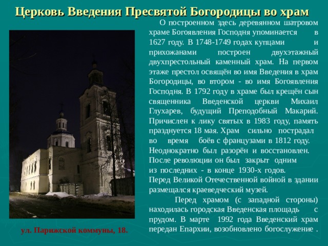 Церковь Введения Пресвятой Богородицы во храм   О построенном здесь деревянном шатровом храме Богоявления Господня упоминается в 1627 году.  В 1748-1749 годах купцами и прихожанами построен двухэтажный двухпрестольный каменный храм. На первом этаже престол освящён во имя Введения в храм Богородицы, во втором - во имя Богоявления Господня. В 1792 году в храме был крещён сын священника Введенской церкви Михаил Глухарев, будущий Преподобный Макарий. Причислен к лику святых в 1983 году, память празднуется 18 мая. Храм сильно пострадал во время боёв с французами в 1812 году. Неоднократно был разорён и восстановлен. После революции он был закрыт одним из последних - в конце 1930-х годов. Перед Великой Отечественной войной в здании размещался краеведческий музей.  Перед храмом (с западной стороны) находилась городская Введенская площадь с прудом. В марте 1992 года Введенский храм передан Епархии, возобновлено богослужение .    ул. Парижской коммуны, 18.   