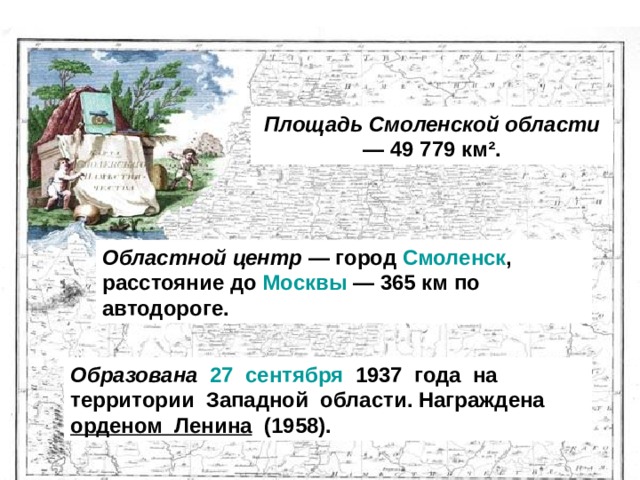 Площадь Смоленской области  — 49 779 км².  Областной центр  — город  Смоленск , расстояние до  Москвы  — 365 км по автодороге. Образована   27  сентября   1937  года  на территории  Западной области. Награждена  орденом Ленина   (1958). 