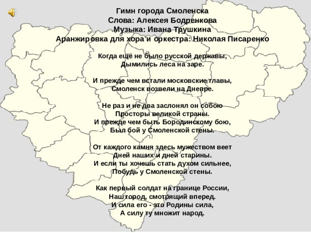 Гимн города Смоленска  Слова: Алексея Бодренкова  Музыка: Ивана Трушкина  Аранжировка для хора и оркестра: Николая Писаренко     Когда ещё не было русской державы,  Дымились леса на заре.   И прежде чем встали московские главы,  Смоленск возвели на Днепре.     Не раз и не два заслонял он собою  Просторы великой страны.  И прежде чем быть Бородинскому бою,  Был бой у Смоленской стены.     От каждого камня здесь мужеством веет  Дней наших и дней старины.  И если ты хочешь стать духом сильнее,  Побудь у Смоленской стены.     Как первый солдат на границе России,  Наш город, смотрящий вперед.  И сила его - это Родины сила,  А силу ту множит народ.                              