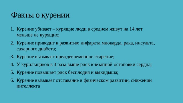  Факты о курении Курение убивает – курящие люди в среднем живут на 14 лет меньше не курящих; Курение приводит к развитию инфаркта миокарда, рака, инсульта, сахарного диабета; Курение вызывает преждевременное старение; У курильщиков в 3 раза выше риск внезапной остановки сердца; Курение повышает риск бесплодия и выкидыша; Курение вызывает отставание в физическом развитии, снижении интеллекта 