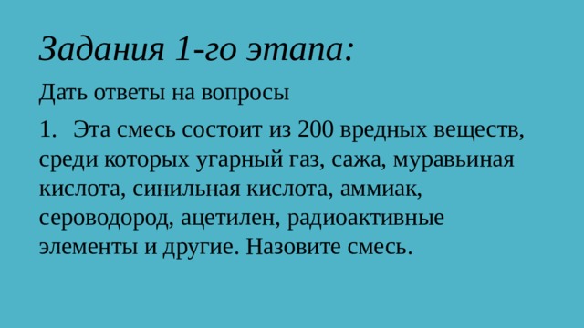 Задания 1-го этапа: Дать ответы на вопросы 1.   Эта смесь состоит из 200 вредных веществ, среди которых угарный газ, сажа, муравьиная кислота, синильная кислота, аммиак, сероводород, ацетилен, радиоактивные элементы и другие. Назовите смесь. 