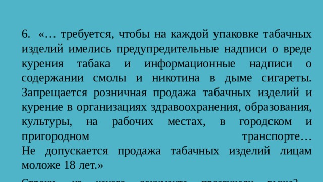 6.  «… требуется, чтобы на каждой упаковке табачных изделий имелись предупредительные надписи о вреде курения табака и информационные надписи о содержании смолы и никотина в дыме сигареты. Запрещается розничная продажа табачных изделий и курение в организациях здравоохранения, образования, культуры, на рабочих местах, в городском и пригородном транспорте…  Не допускается продажа табачных изделий лицам моложе 18 лет.» Строки, из какого документа прозвучали выше?    