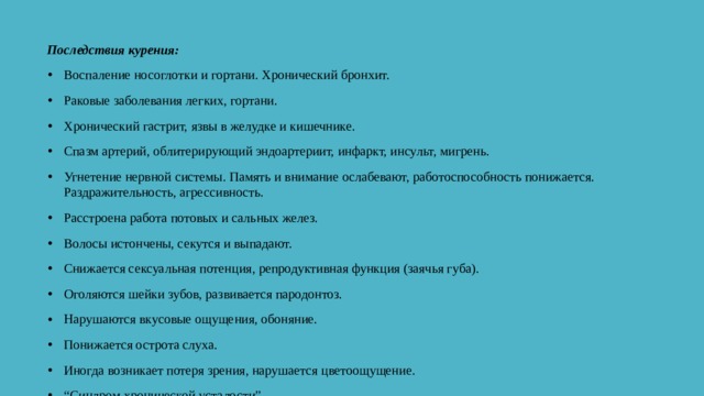 Последствия курения: Воспаление носоглотки и гортани. Хронический бронхит. Раковые заболевания легких, гортани. Хронический гастрит, язвы в желудке и кишечнике. Спазм артерий, облитерирующий эндоартериит, инфаркт, инсульт, мигрень. Угнетение нервной системы. Память и внимание ослабевают, работоспособность понижается. Раздражительность, агрессивность. Расстроена работа потовых и сальных желез. Волосы истончены, секутся и выпадают. Снижается сексуальная потенция, репродуктивная функция (заячья губа). Оголяются шейки зубов, развивается пародонтоз. Нарушаются вкусовые ощущения, обоняние. Понижается острота слуха. Иногда возникает потеря зрения, нарушается цветоощущение. “ Синдром хронической усталости”. 