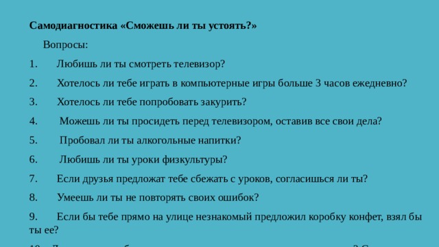 Самодиагностика «Сможешь ли ты устоять?»       Вопросы: 1.       Любишь ли ты смотреть телевизор? 2.       Хотелось ли тебе играть в компьютерные игры больше 3 часов ежедневно? 3.       Хотелось ли тебе попробовать закурить? 4.        Можешь ли ты просидеть перед телевизором, оставив все свои дела? 5.        Пробовал ли ты алкогольные напитки? 6.        Любишь ли ты уроки физкультуры? 7.       Если друзья предложат тебе сбежать с уроков, согласишься ли ты? 8.       Умеешь ли ты не повторять своих ошибок? 9.       Если бы тебе прямо на улице незнакомый предложил коробку конфет, взял бы ты ее? 10.   Друзья зовут тебя в игровые автоматы, а ты еще не сделал уроки? Сможешь отказаться? 