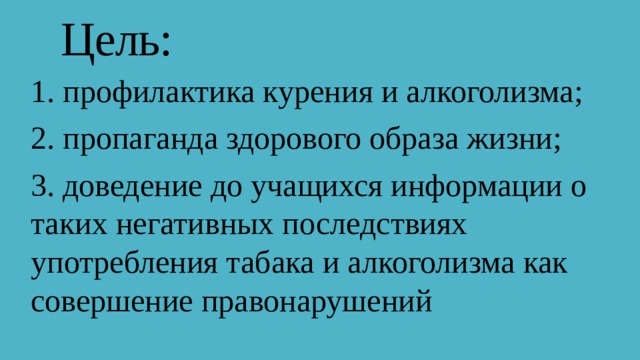 Цель: 1. профилактика курения и алкоголизма; 2. пропаганда здорового образа жизни; 3. доведение до учащихся информации о таких негативных последствиях употребления табака и алкоголизма как совершение правонарушений 