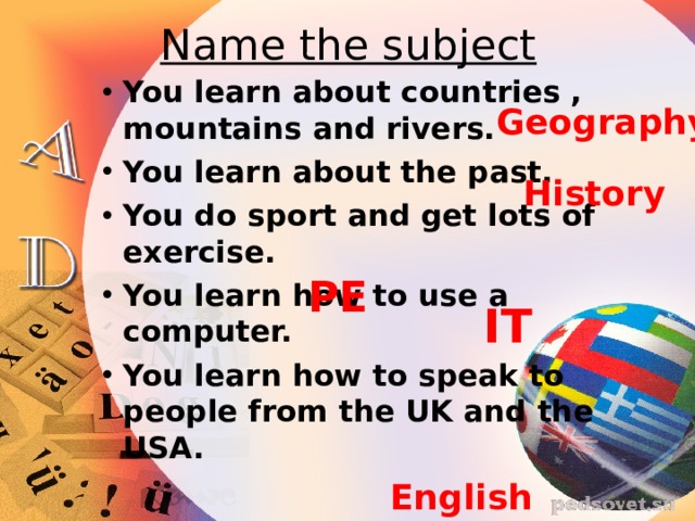 Name the subject You learn about countries , mountains and rivers. You learn about the past. You do sport and get lots of exercise. You learn how to use a computer. You learn how to speak to people from the UK and the USA. Geography History PE IT English 