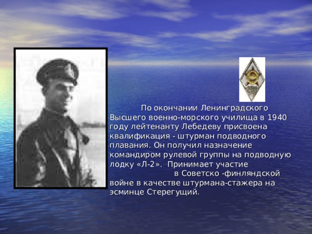  По окончании Ленинградского Высшего военно-морского училища в 1940 году лейтенанту Лебедеву присвоена квалификация - штурман подводного плавания. Он получил назначение командиром рулевой группы на подводную лодку «Л-2». Принимает участие в Советско -финляндской войне в качестве штурмана-стажера на эсминце Стерегущий. 