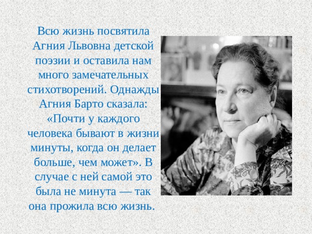 Всю жизнь посвятила Агния Львовна детской поэзии и оставила нам много замечательных стихотворений. Однажды Агния Барто сказала: «Почти у каждого человека бывают в жизни минуты, когда он делает больше, чем может». В случае с ней самой это была не минута — так она прожила всю жизнь. 