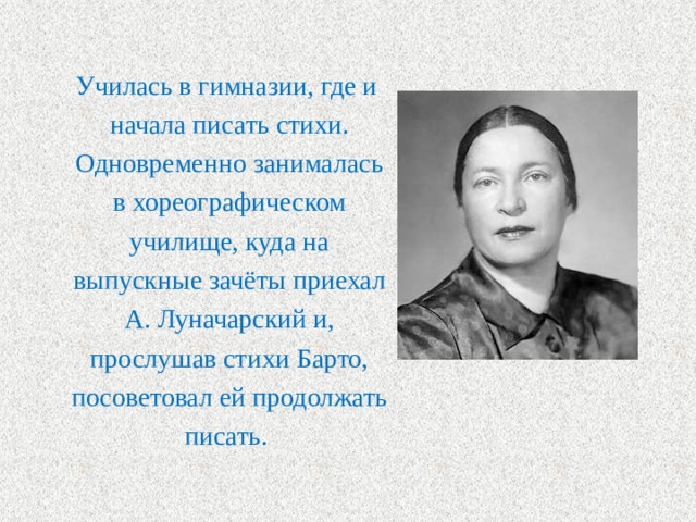  Училась в гимназии, где и начала писать стихи. Одновременно занималась в хореографическом училище, куда на выпускные зачёты приехал А. Луначарский и, прослушав стихи Барто, посоветовал ей продолжать писать. 