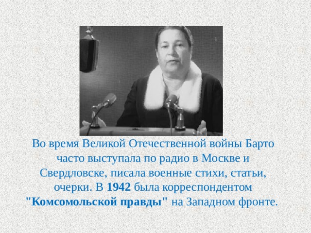 Во время Великой Отечественной войны Барто часто выступала по радио в Москве и Свердловске, писала военные стихи, статьи, очерки. В 1942 была корреспондентом 