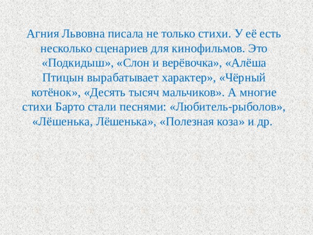 Агния Львовна писала не только стихи. У её есть несколько сценариев для кинофильмов. Это «Подкидыш», «Слон и верёвочка», «Алёша Птицын вырабатывает характер», «Чёрный котёнок», «Десять тысяч мальчиков». А многие стихи Барто стали песнями: «Любитель-рыболов», «Лёшенька, Лёшенька», «Полезная коза» и др. 