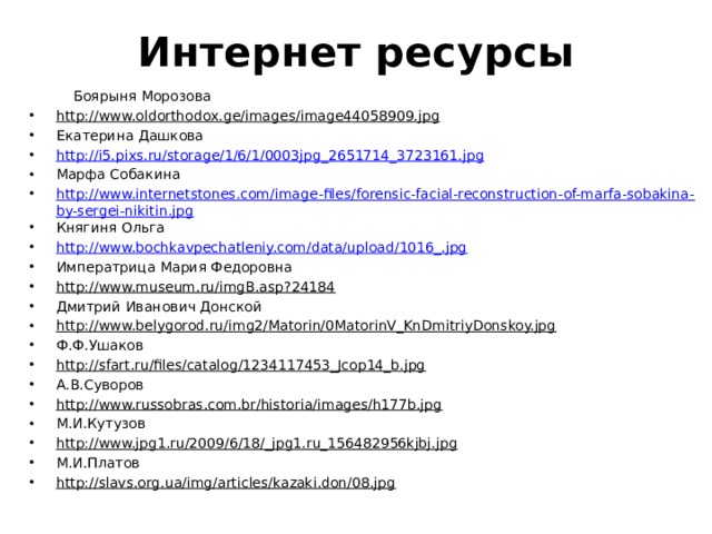 Интернет ресурсы  Боярыня Морозова http://www.oldorthodox.ge/images/image44058909.jpg  Екатерина Дашкова http://i5.pixs.ru/storage/1/6/1/0003jpg_2651714_3723161.jpg Марфа Собакина http://www.internetstones.com/image-files/forensic-facial-reconstruction-of-marfa-sobakina-by-sergei-nikitin.jpg Княгиня Ольга http://www.bochkavpechatleniy.com/data/upload/1016_.jpg Императрица Мария Федоровна http://www.museum.ru/imgB.asp?24184  Дмитрий Иванович Донской http://www.belygorod.ru/img2/Matorin/0MatorinV_KnDmitriyDonskoy.jpg  Ф.Ф.Ушаков http://sfart.ru/files/catalog/1234117453_Jcop14_b.jpg  А.В.Суворов http://www.russobras.com.br/historia/images/h177b.jpg  М.И.Кутузов http://www.jpg1.ru/2009/6/18/_jpg1.ru_156482956kjbj.jpg  М.И.Платов http://slavs.org.ua/img/articles/kazaki.don/08.jpg  