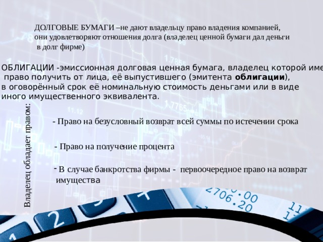 Владелец обладает правом: ДОЛГОВЫЕ БУМАГИ –не дают владельцу право владения компанией, они удовлетворяют отношения долга (владелец ценной бумаги дал деньги  в долг фирме) ОБЛИГАЦИИ -эмиссионная долговая ценная бумага, владелец которой имеет  право получить от лица, её выпустившего (эмитента  облигации ), в оговорённый срок её номинальную стоимость деньгами или в виде иного имущественного эквивалента. - Право на безусловный возврат всей суммы по истечении срока - Право на получение процента  В случае банкротства фирмы - первоочередное право на возврат  имущес тва 