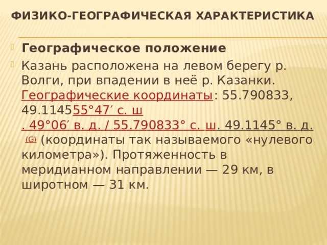 Физико-географическая характеристика Географическое положение Казань расположена на левом берегу р. Волги, при впадении в неё р. Казанки. Географические координаты : 55.790833, 49.1145 55°47′ с.  ш . 49°06′ в. д.﻿ / ﻿55.790833° с.  ш . 49.1145° в. д.   (G) (координаты так называемого «нулевого километра»). Протяженность в меридианном направлении — 29 км, в широтном — 31 км. 