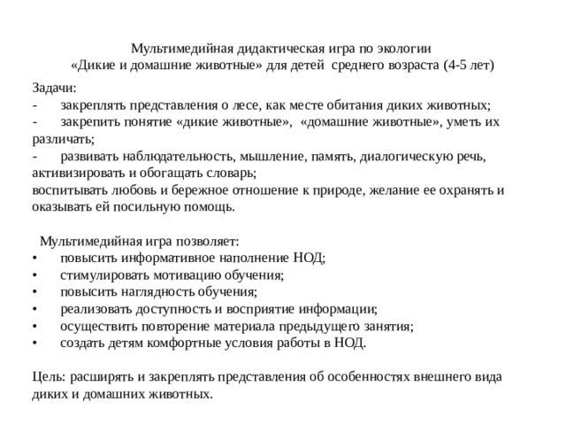 Мультимедийная дидактическая игра по экологии «Дикие и домашние животные» для детей среднего возраста (4-5 лет) Задачи: -  закреплять представления о лесе, как месте обитания диких животных; -  закрепить понятие «дикие животные», «домашние животные», уметь их различать; -  развивать наблюдательность, мышление, память, диалогическую речь, активизировать и обогащать словарь; воспитывать любовь и бережное отношение к природе, желание ее охранять и оказывать ей посильную помощь.  Мультимедийная игра позволяет: •  повысить информативное наполнение НОД; •  стимулировать мотивацию обучения; •  повысить наглядность обучения; •  реализовать доступность и восприятие информации; •  осуществить повторение материала предыдущего занятия; •  создать детям комфортные условия работы в НОД. Цель: расширять и закреплять представления об особенностях внешнего вида диких и домашних животных. 