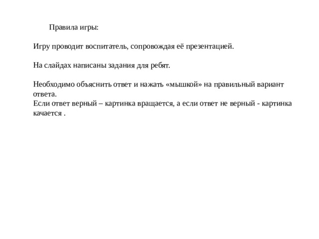  Правила игры: Игру проводит воспитатель, сопровождая её презентацией. На слайдах написаны задания для ребят. Необходимо объяснить ответ и нажать «мышкой» на правильный вариант ответа. Если ответ верный – картинка вращается, а если ответ не верный - картинка качается . 
