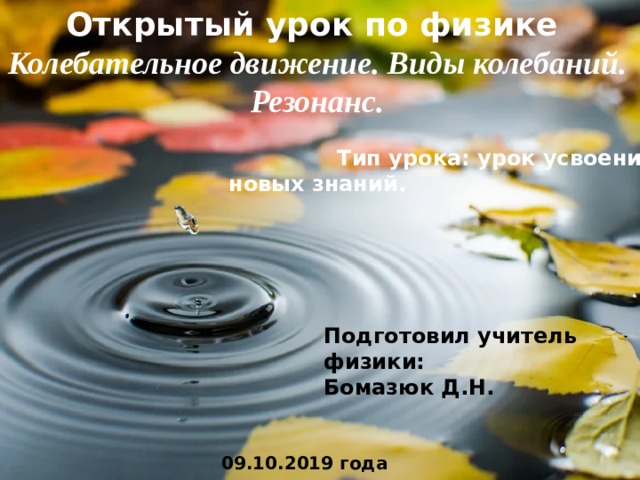 Открытый урок по физике Колебательное движение. Виды колебаний. Резонанс.   Тип урока: урок усвоения новых знаний. Подготовил учитель физики: Бомазюк Д.Н. 09.10.2019 года 