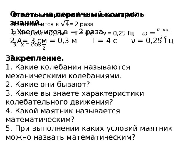 Ответы на первичный контроль знаний.   Увеличится в = 2 раза А= 3 см = 0,3 м Т = 4 с ν = 0,25 Гц  х = Закрепление. 1.  Какие колебания называются механическими колебаниями. 2.  Какие они бывают? 3.  Какие вы знаете характеристики колебательного движения? 4.  Какой маятник называется математическим? 5.  При выполнении каких условий маятник можно назвать математическим? 