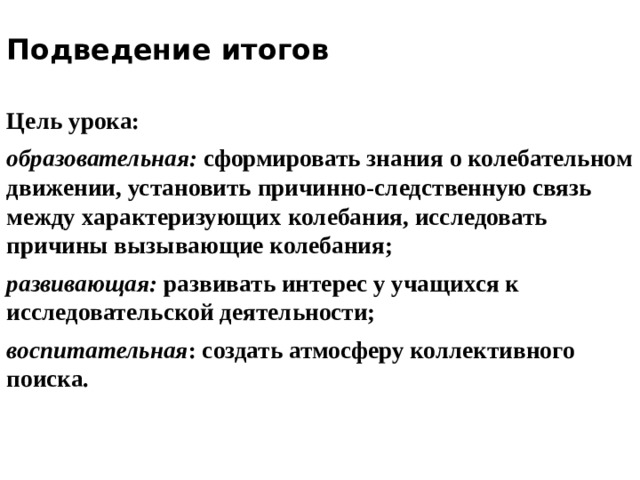 Подведение итогов   Цель урока: образовательная: сформировать знания о колебательном движении, установить причинно-следственную связь между характеризующих колебания, исследовать причины вызывающие колебания; развивающая: развивать интерес у учащихся к исследовательской деятельности; воспитательная : создать атмосферу коллективного поиска. 