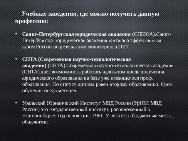  Учебные заведения, где можно получить данную профессию: Санкт-Петербургская юридическая академия  (СПБЮА).Санкт-Петербургская юридическая академия признана эффективным вузом России по результатам мониторинга 2017.  СНТА (Современная научно-технологическая академия)  (СНТА).Современная научно-технологическая академия (СНТА) дает возможность работать адвокатом после получения юридического образования на базе уже имеющегося проф. образования. По статусу диплом равен второму образованию. Срок обучения от 3,5 месяцев. Уральский Юридический Институт МВД России (УрЮИ МВД России) это государственный институт, расположенный в Екатеринбурге. Год основания: 1961. У вуза есть бюджетные места, общежитие. 