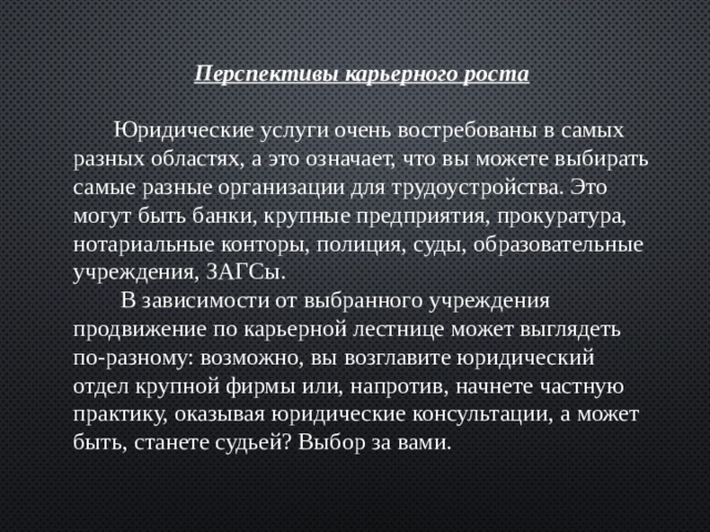 Перспективы карьерного роста   Юридические услуги очень востребованы в самых разных областях, а это означает, что вы можете выбирать самые разные организации для трудоустройства. Это могут быть банки, крупные предприятия, прокуратура, нотариальные конторы, полиция, суды, образовательные учреждения, ЗАГСы.  В зависимости от выбранного учреждения продвижение по карьерной лестнице может выглядеть по-разному: возможно, вы возглавите юридический отдел крупной фирмы или, напротив, начнете частную практику, оказывая юридические консультации, а может быть, станете судьей? Выбор за вами. 