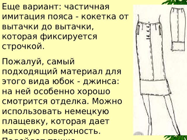 Еще вариант: частичная имитация пояса - кокетка от вытачки до вытачки, которая фиксируется строчкой. Пожалуй, самый подходящий материал для этого вида юбок - джинса: на ней особенно хорошо  смотрится отделка. Можно использовать немецкую плащевку, которая дает матовую поверхность. Подойдет также микровельвет в почти незаметный мелкий рубчик, тонкая замша. 