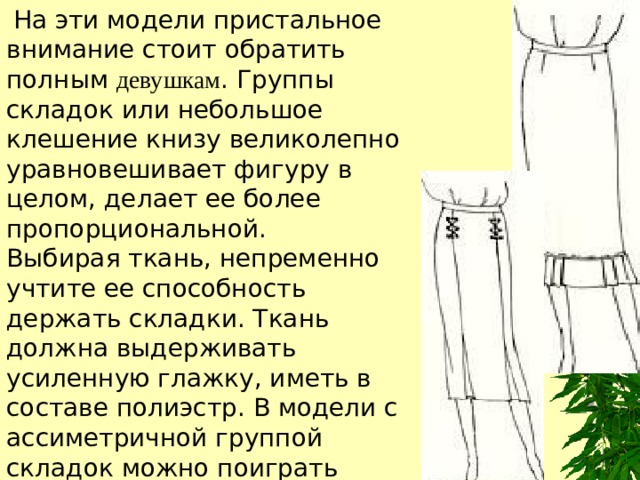  На эти модели пристальное внимание стоит обратить полным  девушкам . Группы складок или небольшое клешение книзу великолепно уравновешивает фигуру в целом, делает ее более пропорциональной. Выбирая ткань, непременно учтите ее способность держать складки. Ткань должна выдерживать усиленную глажку, иметь в составе полиэстр. В модели с ассиметричной группой складок можно поиграть рисунком, используя, например, всегда актуальную костюмную клетку. 