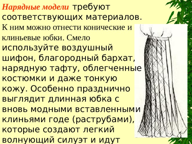 Нарядные модели  требуют соответствующих материалов. К ним можно отнести конические и клиньевые юбки. Смело используйте воздушный шифон, благородный бархат, нарядную тафту, облегченные костюмки и даже тонкую кожу. Особенно празднично выглядит длинная юбка с вновь модными вставленными клиньями годе (раструбами), которые создают легкий волнующий силуэт и идут абсолютно к любой фигуре. 