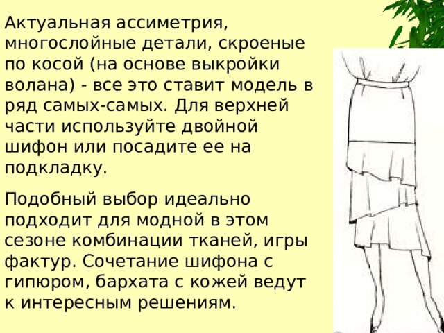 Актуальная ассиметрия, многослойные детали, скроеные по косой (на основе выкройки волана) - все это ставит модель в ряд самых-самых. Для верхней части используйте двойной шифон или посадите ее на подкладку. Подобный выбор идеально подходит для модной в этом сезоне комбинации тканей, игры фактур. Сочетание шифона с гипюром, бархата с кожей ведут к интересным решениям. 