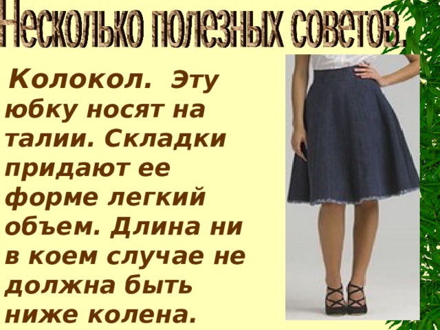   Колокол.   Эту юбку носят на талии. Складки придают ее форме легкий объем. Длина ни в коем случае не должна быть ниже колена. Выше - пожалуйста. 