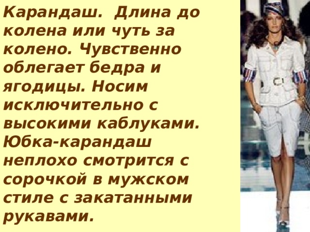 Карандаш.  Длина до колена или чуть за колено. Чувственно облегает бедра и ягодицы. Носим исключительно с высокими каблуками. Юбка-карандаш неплохо смотрится с сорочкой в мужском стиле с закатанными рукавами. 